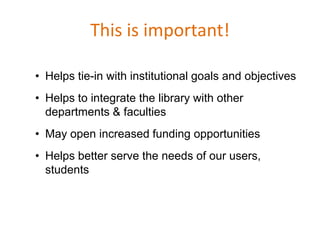 This is important!

• Helps tie-in with institutional goals and objectives
• Helps to integrate the library with other
  departments & faculties
• May open increased funding opportunities
• Helps better serve the needs of our users,
  students
 