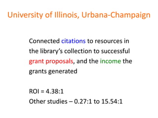 University of Illinois, Urbana-Champaign

      Connected citations to resources in
      the library’s collection to successful
      grant proposals, and the income the
      grants generated

      ROI = 4.38:1
      Other studies – 0.27:1 to 15.54:1
 