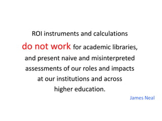ROI instruments and calculations
do not work for academic libraries,
and present naive and misinterpreted
assessments of our roles and impacts
    at our institutions and across
          higher education.
                                     James Neal
 