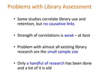 Problems with Library Assessment
  • Some studies correlate library use and
    retention, but no causative links

  • Strength of correlations is weak – at best

  • Problem with almost all existing library
    research are the small sample size

  • Only a handful of research has been done
    and a lot of it is old
 