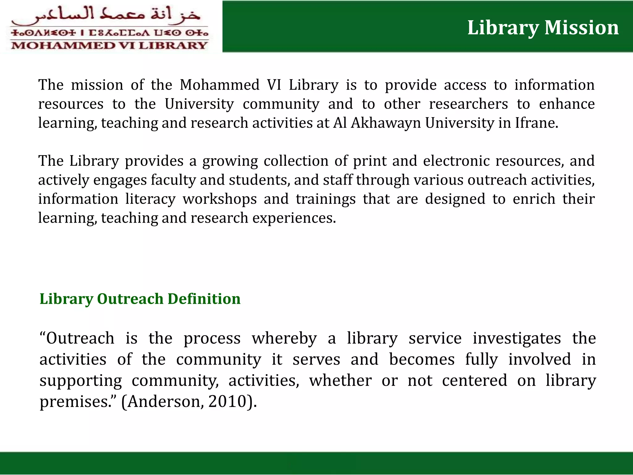 Library Mission
The mission of the Mohammed VI Library is to provide access to information
resources to the University community and to other researchers to enhance
learning, teaching and research activities at Al Akhawayn University in Ifrane.
The Library provides a growing collection of print and electronic resources, and
actively engages faculty and students, and staff through various outreach activities,
information literacy workshops and trainings that are designed to enrich their
learning, teaching and research experiences.
Library Outreach Definition
“Outreach is the process whereby a library service investigates the
activities of the community it serves and becomes fully involved in
supporting community, activities, whether or not centered on library
premises.” (Anderson, 2010).