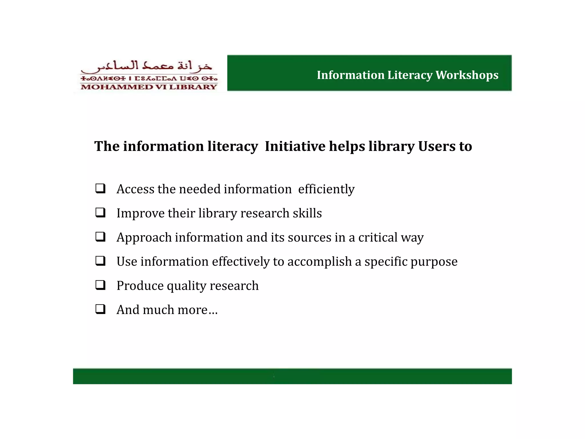 Information Literacy Workshops
Access the needed information efficiently
Improve their library research skills
Approach information and its sources in a critical way
Use information effectively to accomplish a specific purpose
Produce quality research
And much more…
The information literacy Initiative helps library Users to