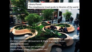 Christian Lauersen (@clauersen) & Marie Engberg Eiriksson
(@MarieeEiriksson)
Danish library tourists per excellence
Library Planet: https://libraryplanet.net/
Library Planet:
The crowdsource travel guide to libraries of the world
 