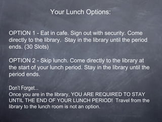 Your Lunch Options:
OPTION 1 - Eat in cafe. Sign out with security. Come
directly to the library. Stay in the library until the period
ends. (30 Slots)
OPTION 2 - Skip lunch. Come directly to the library at
the start of your lunch period. Stay in the library until the
period ends.
Don’t Forget...
Once you are in the library, YOU ARE REQUIRED TO STAY
UNTIL THE END OF YOUR LUNCH PERIOD! Travel from the
library to the lunch room is not an option.
 