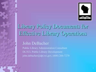 Library Policy Documents for
Effective Library Operations
  John DeBacher
  Public Library Administration Consultant
  DLTCL Public Library Development
  john.debacher@dpi.wi.gov, (608) 266-7270



                                             1
 