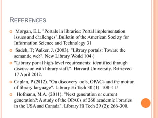 REFERENCES 
 Morgan, E.L. "Portals in libraries: Portal implementation 
issues and challenges".Bulletin of the American Society for 
Information Science and Technology 31 
 Sadeh, T; Walker, J. (2003). "Library portals: Toward the 
semantic web". New Library World 104 ( 
 "Library portal high-level requirements: identified through 
discussion with library staff.". Harvard University. Retrieved 
17 April 2012. 
 Caplan, P (2012). "On discovery tools, OPACs and the motion 
of library language". Library Hi Tech 30 (1): 108–115. 
 Hofmann, M.A. (2011). "Next generation or current 
generation?: A study of the OPACs of 260 academic libraries 
in the USA and Canada". Library Hi Tech 29 (2): 266–300. 
