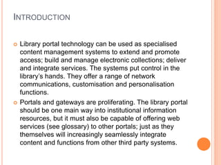 INTRODUCTION 
 Library portal technology can be used as specialised 
content management systems to extend and promote 
access; build and manage electronic collections; deliver 
and integrate services. The systems put control in the 
library’s hands. They offer a range of network 
communications, customisation and personalisation 
functions. 
 Portals and gateways are proliferating. The library portal 
should be one main way into institutional information 
resources, but it must also be capable of offering web 
services (see glossary) to other portals; just as they 
themselves will increasingly seamlessly integrate 
content and functions from other third party systems. 
 