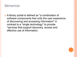 DEFINITION 
 A library portal is defined as "a combination of 
software components that unify the user experience 
of discovering and accessing information" in 
contrast to a "single technology" to provide 
"services that support discovery, access and 
effective use of information. 
 