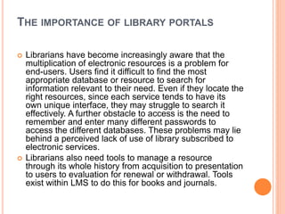 THE IMPORTANCE OF LIBRARY PORTALS 
 Librarians have become increasingly aware that the 
multiplication of electronic resources is a problem for 
end-users. Users find it difficult to find the most 
appropriate database or resource to search for 
information relevant to their need. Even if they locate the 
right resources, since each service tends to have its 
own unique interface, they may struggle to search it 
effectively. A further obstacle to access is the need to 
remember and enter many different passwords to 
access the different databases. These problems may lie 
behind a perceived lack of use of library subscribed to 
electronic services. 
 Librarians also need tools to manage a resource 
through its whole history from acquisition to presentation 
to users to evaluation for renewal or withdrawal. Tools 
exist within LMS to do this for books and journals. 
 
