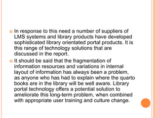  In response to this need a number of suppliers of 
LMS systems and library products have developed 
sophisticated library orientated portal products. It is 
this range of technology solutions that are 
discussed in the report. 
 It should be said that the fragmentation of 
information resources and variations in internal 
layout of information has always been a problem, 
as anyone who has had to explain where the quarto 
books are in the library will be well aware. Library 
portal technology offers a potential solution to 
ameliorate this long-term problem, when combined 
with appropriate user training and culture change. 
 