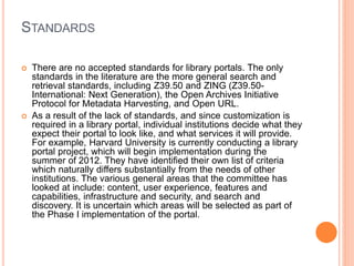 STANDARDS 
 There are no accepted standards for library portals. The only 
standards in the literature are the more general search and 
retrieval standards, including Z39.50 and ZING (Z39.50- 
International: Next Generation), the Open Archives Initiative 
Protocol for Metadata Harvesting, and Open URL. 
 As a result of the lack of standards, and since customization is 
required in a library portal, individual institutions decide what they 
expect their portal to look like, and what services it will provide. 
For example, Harvard University is currently conducting a library 
portal project, which will begin implementation during the 
summer of 2012. They have identified their own list of criteria 
which naturally differs substantially from the needs of other 
institutions. The various general areas that the committee has 
looked at include: content, user experience, features and 
capabilities, infrastructure and security, and search and 
discovery. It is uncertain which areas will be selected as part of 
the Phase I implementation of the portal. 
 