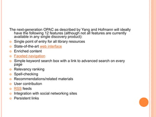 The next-generation OPAC as described by Yang and Hofmann will ideally 
have the following 12 features (although not all features are currently 
available in any single discovery product): 
 Single point of entry for all library resources 
 State-of-the-art web interface 
 Enriched content 
 Faceted navigation 
 Simple keyword search box with a link to advanced search on every 
page 
 Relevancy ranking 
 Spell-checking 
 Recommendations/related materials 
 User contribution 
 RSS feeds 
 Integration with social networking sites 
 Persistent links 
 