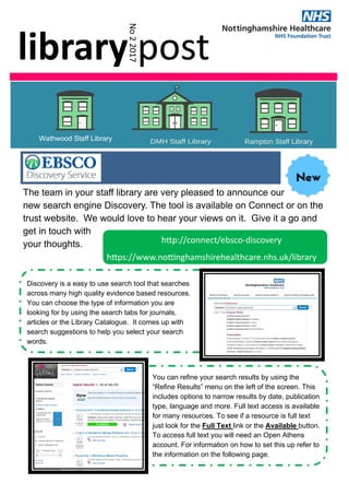 library post 
No 2 2017 
Wathwood Staff Library
      h p://connect/ebsco‐discovery 
h ps://www.no nghamshirehealthcare.nhs.uk/library 
Discovery is a easy to use search tool that searches
across many high quality evidence based resources.
You can choose the type of information you are
looking for by using the search tabs for journals,
articles or the Library Catalogue. It comes up with
search suggestions to help you select your search
words.
You can refine your search results by using the
“Refine Results” menu on the left of the screen. This
includes options to narrow results by date, publication
type, language and more. Full text access is available
for many resources. To see if a resource is full text
just look for the Full Text link or the Available button.
To access full text you will need an Open Athens
account. For information on how to set this up refer to
the information on the following page.
The team in your staff library are very pleased to announce our
new search engine Discovery. The tool is available on Connect or on the
trust website. We would love to hear your views on it. Give it a go and
get in touch with
your thoughts.
 