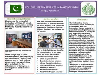 COLLEGE LIBRARY SEVRICES IN PAKISTAN SINDH
Magsi, Pervaiz Ali.
Introduction to our libraries:-
Libraries are the center of all
intellectual activities; it’s a multi-
disciplinary learning space serving
the faculty, students, researchers
and staff.
(Image Courtesy Jamia Millia Govt. Degree College (Eve)
Library, 2023.)
At the college level in Sindh
Pakistan we must have one Library
and one Librarian /Senior/Chief
Librarian post in Public/private
sector, where each profesional
plays pivitol role for the
enhancement of library use as
well as patrons needs must be
fulfiled.
Services we offer:-
Now days Libraries are the modern
disseminators of deferent resources
like Books, E-books, CDs, Periodicals,
Newspapers, E-resources from the
different databases are available for
the patrons.
Here in Sindh Pakistan we also offer
the same resources as per users
needs, we offers the following
services in our college levels:-
 Check-out/in/renewal:-
 Orientation to new batches:-
 Library Classes time to time:-
 Information Literacy services:-
 References services:-
 Ask a Librarian services:-
 Read/Write Program services:-
Conclusion:-
The Sindh college library
association in Sindh Pakistan are
trying to best ways like
Information literacy sessions to
promote the reading skills among
the students as well as faculty, this
way is very informative and
helpful for students to use the
library or how they borrow books
from the library, its massive
contribution of college libraries is
to create the mutual relationship
between Library and students. The
major outcome of this activity is to
develop the role of reading habits
among the students and caring of
books that they can easily enhance
their skills. The motivational
strategies also inspired the
students like Bibliophile of the
year, library monitor; library
orientation sessions; reading and
writing activities, feedback forms
etc.
These types of incredible efforts
are playing vital role to enhance
the student’s knowledge and
passion of success will be
developed among the students.
 