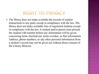    The library does not make available the records of student
    transactions to any party except in compliance with the law. The
    library does not make available lists of registered students except
    in compliance with the law. A student and/or parent must present
    the student’s ID number before any information will be given
    concerning items checked out, items overdue, or fine information.
    Address, phone numbers, or any other personal information from
    a student’s record may not be given out without direct consent of
    the Library Director.
 