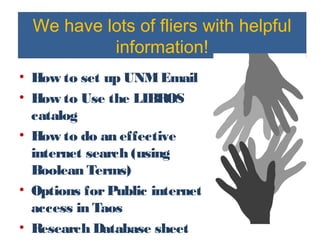 We have lots of fliers with helpful
information!
• How to set up UNMEmail
• How to Use the LIBROS
catalog
• How to do an effective
internet search (using
Boolean Terms)
• Options forPublic internet
access in Taos
• Research Database sheet
 