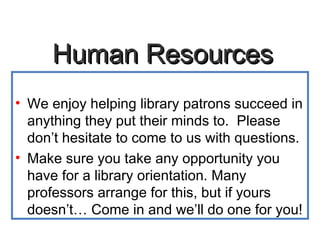 Human ResourcesHuman Resources
• We enjoy helping library patrons succeed in
anything they put their minds to. Please
don’t hesitate to come to us with questions.
• Make sure you take any opportunity you
have for a library orientation. Many
professors arrange for this, but if yours
doesn’t… Come in and we’ll do one for you!
 