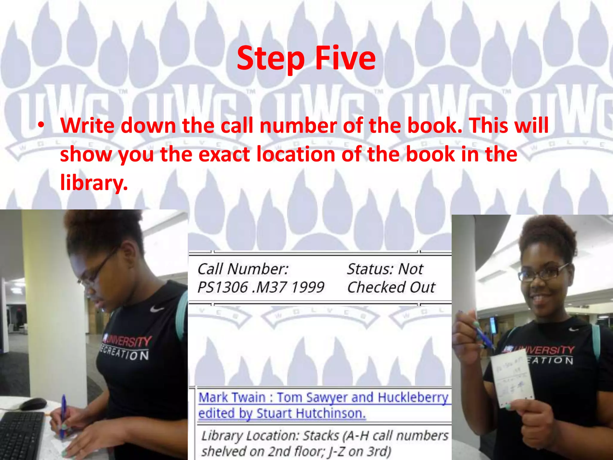 Step Five
• Write down the call number of the book. This will
show you the exact location of the book in the
library.