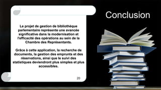 Conclusion
Le projet de gestion de bibliothèque
parlementaire représente une avancée
significative dans la modernisation et
l'efficacité des opérations au sein de la
Chambre des Représentants.
Grâce à cette application, la recherche de
documents, la gestion des emprunts et des
réservations, ainsi que le suivi des
statistiques deviendront plus simples et plus
accessibles.
20
 