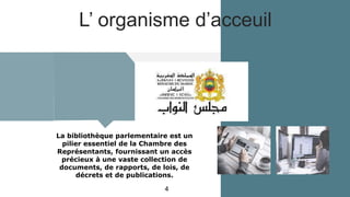 L’ organisme d’acceuil
La bibliothèque parlementaire est un
pilier essentiel de la Chambre des
Représentants, fournissant un accès
précieux à une vaste collection de
documents, de rapports, de lois, de
décrets et de publications.
4
 