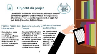 En mettant en place
une interface
conviviale et efficace,
nous cherchons à
rendre la recherche et
la récupération de
données plus rapides
et plus intuitives.
Optimiser le travail
parlementaire
Nous souhaitons faciliter
l'exploration des archives
parlementaires et la
collecte de données pour
des études approfondies,
contribuant ainsi à la
compréhension et à
l'amélioration de notre
système démocratique.
En fournissant un
accès rapide aux
documents, aux
rapports et aux
informations
essentielles. Cela leur
permettra de prendre
des décis éclairées
Objectif du projet
Le but est de réaliser une application sous forme de site web
permettant la gestion d’une bibliothèque de l’organisme de
Chambre des représentants du parlement . Il s'agit d'un
outil d'aide à la gestion de bibliothèque.
Faciliter l'accès aux
informations
Soutenir la recherche et
l'analyse
8
 