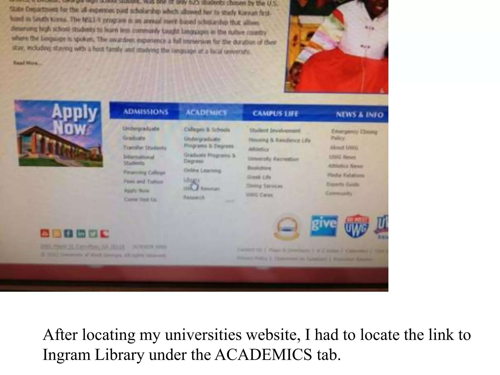 After locating my universities website, I had to locate the link to
Ingram Library under the ACADEMICS tab.