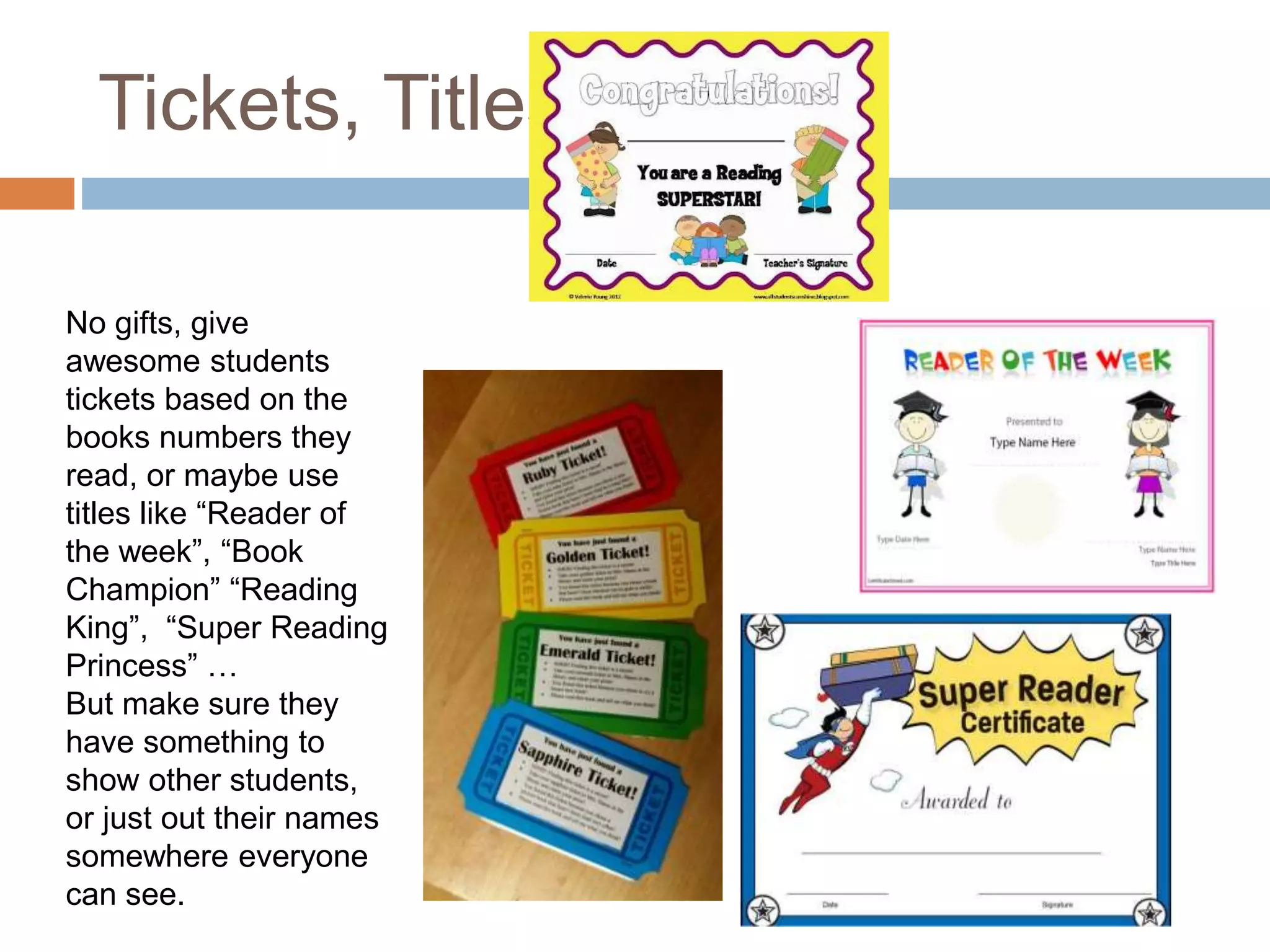 Tickets, Titles
No gifts, give
awesome students
tickets based on the
books numbers they
read, or maybe use
titles like “Reader of
the week”, “Book
Champion” “Reading
King”, “Super Reading
Princess” …
But make sure they
have something to
show other students,
or just out their names
somewhere everyone
can see.
 