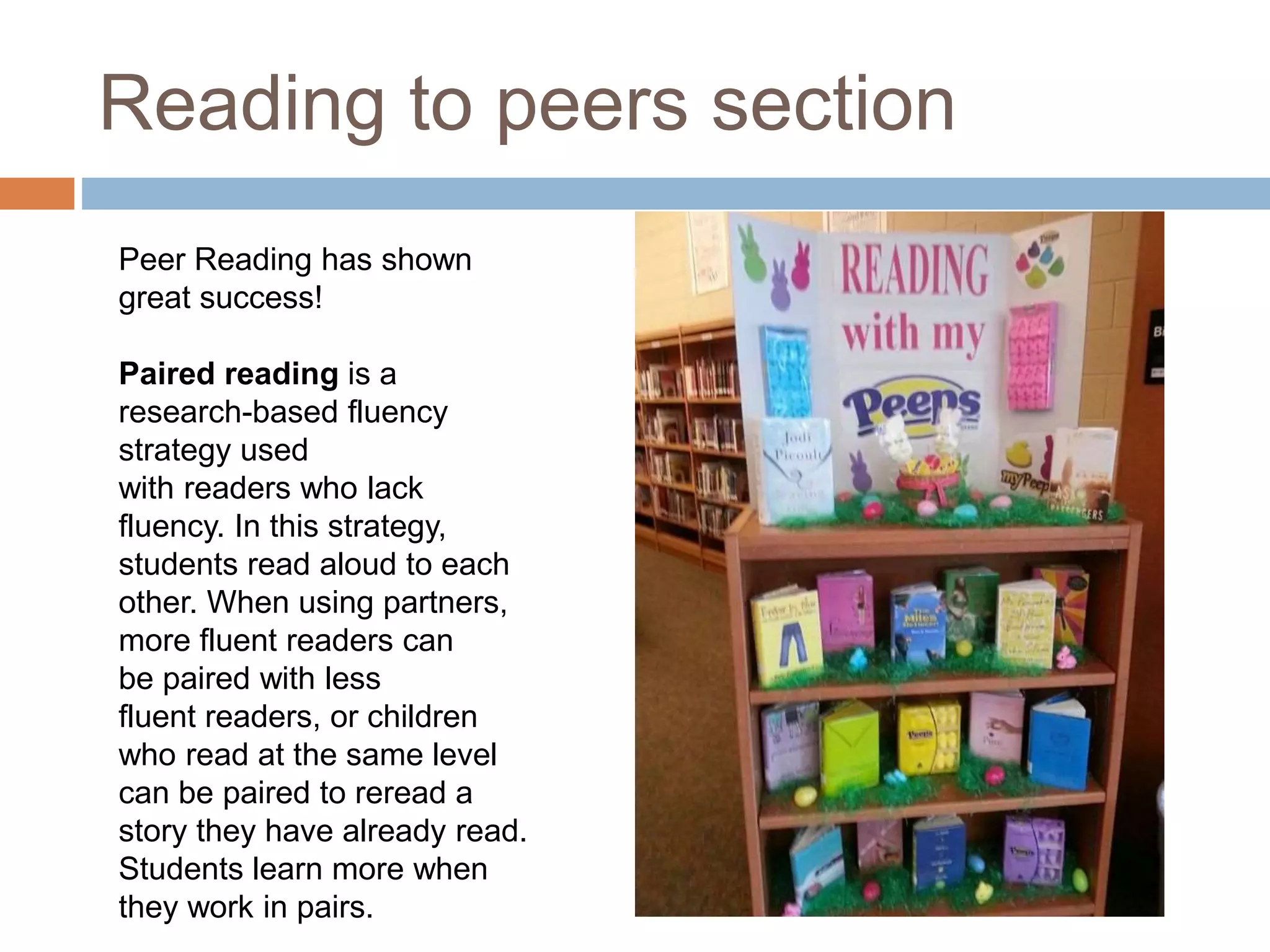 Reading to peers section
Peer Reading has shown
great success!
Paired reading is a
research-based fluency
strategy used
with readers who lack
fluency. In this strategy,
students read aloud to each
other. When using partners,
more fluent readers can
be paired with less
fluent readers, or children
who read at the same level
can be paired to reread a
story they have already read.
Students learn more when
they work in pairs.
 