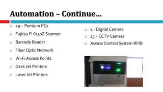 Automation – Continue…
 29 - Pentium PCs
 Fujitsu Fi 6130Z Scanner
 Barcode Reader
 Fiber Optic Network
 Wi-FiAccess Points
 Desk Jet Printers
 Laser Jet Printers
 2 - DigitalCamera
 25 - CCTV Camera
 Access Control System RFID
 