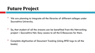 Future Project

We are planning to integrate all the libraries of different colleges under
Saurashtra University.

So, that student of all the streams can be benefited from this Networking
project – Saurashtra Net. Easy access to all the E-Resources for them.

Complete digitization of Document Tracking (Using RFID tags to all the
books)
 