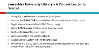 Saurashtra University Library – A Pioneer Leader in
Gujarat
 Using SOUL software in University Library (2001)
 Introduce of BAR CODE System & Use of Common Campus I-Card (2001)
 Digitization of research Work (PhDThesis, 2003)
 Use of CCTC Camera for Document Security (2004)
 Toll Free E-Corner for Users (2005)
 WirelessAccess in the Libraries (2008)
 Access Control System with RFID card (2014)
 FirstTime in Gujarat, Saurashtra Uni Organized meet ups to get the best deal
directly from the publishers. (2009,2014)
 