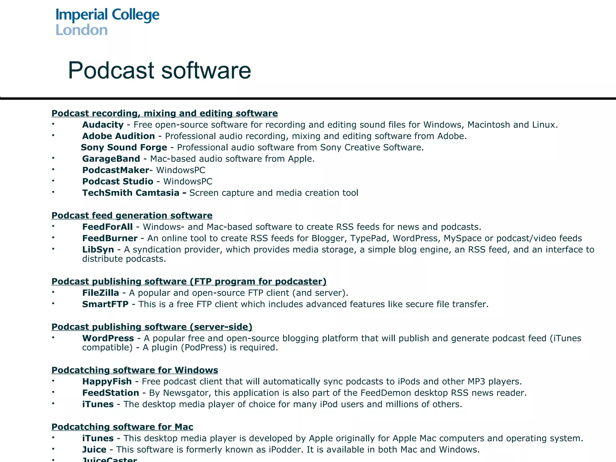 Podcast recording, mixing and editing software Audacity  - Free open-source software for recording and editing sound files for Windows, Macintosh and Linux. Adobe Audition  - Professional audio recording, mixing and editing software from Adobe. Sony Sound Forge  - Professional audio software from Sony Creative Software. GarageBand  - Mac-based audio software from Apple. PodcastMaker - WindowsPC Podcast Studio  - WindowsPC TechSmith Camtasia -  Screen capture and media creation tool Podcast feed generation software FeedForAll  - Windows- and Mac-based software to create RSS feeds for news and podcasts. FeedBurner  - An online tool to create RSS feeds for Blogger, TypePad, WordPress, MySpace or podcast/video feeds LibSyn  -  A syndication provider, which provides media storage, a simple blog engine, an RSS feed, and an interface to distribute podcasts. Podcast publishing software (FTP program for podcaster) FileZilla  - A popular and open-source FTP client (and server). SmartFTP  - This is a free FTP client which includes advanced features like secure file transfer. Podcast publishing software (server-side) WordPress  - A popular free and open-source blogging platform that will publish and generate podcast feed (iTunes compatible) - A plugin (PodPress) is required. Podcatching software for Windows HappyFish  - Free podcast client that will automatically sync podcasts to iPods and other MP3 players. FeedStation  - By Newsgator, this application is also part of the FeedDemon desktop RSS news reader. iTunes  - The desktop media player of choice for many iPod users and millions of others. Podcatching software for Mac iTunes  - This desktop media player is developed by Apple originally for Apple Mac computers and operating system. Juice  - This software is formerly known as iPodder. It is available in both Mac and Windows. JuiceCaster Podcast software 
