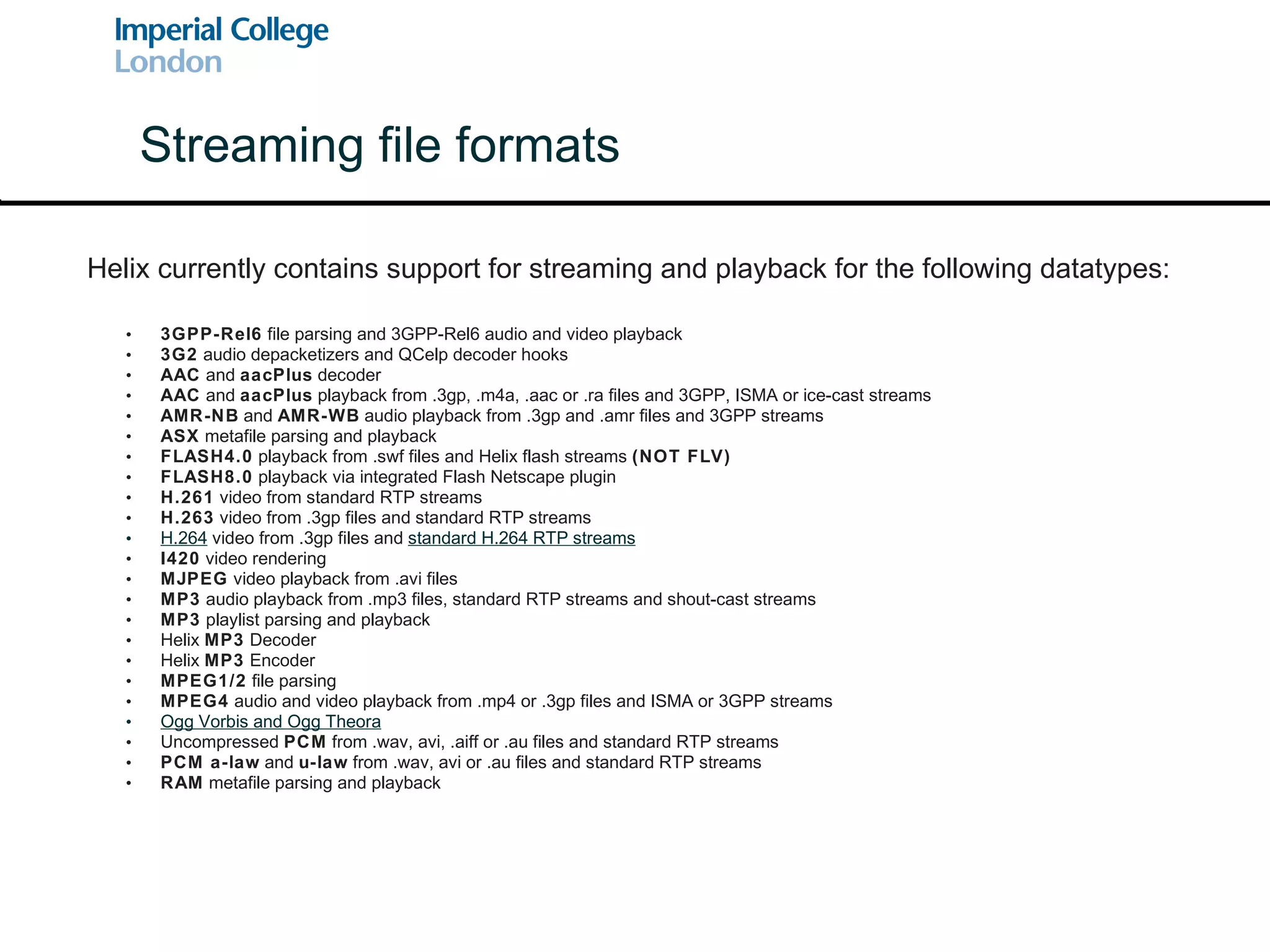 3GPP-Rel6  file parsing and 3GPP-Rel6 audio and video playback 3G2  audio depacketizers and QCelp decoder hooks AAC  and  aacPlus  decoder  AAC  and  aacPlus  playback from .3gp, .m4a, .aac or .ra files and 3GPP, ISMA or ice-cast streams AMR-NB  and  AMR-WB  audio playback from .3gp and .amr files and 3GPP streams ASX  metafile parsing and playback FLASH4.0  playback from .swf files and Helix flash streams  (NOT FLV) FLASH8.0  playback via integrated Flash Netscape plugin H.261  video from standard RTP streams H.263  video from .3gp files and standard RTP streams H.264  video from .3gp files and  standard H.264 RTP streams I420  video rendering MJPEG  video playback from .avi files MP3  audio playback from .mp3 files, standard RTP streams and shout-cast streams MP3  playlist parsing and playback Helix  MP3  Decoder Helix  MP3  Encoder MPEG1/2  file parsing MPEG4  audio and video playback from .mp4 or .3gp files and ISMA or 3GPP streams Ogg Vorbis  and  Ogg Theora Uncompressed  PCM  from .wav, avi, .aiff or .au files and standard RTP streams PCM a-law  and  u-law  from .wav, avi or .au files and standard RTP streams RAM  metafile parsing and playback Streaming file formats Helix currently contains support for streaming and playback for the following datatypes: 