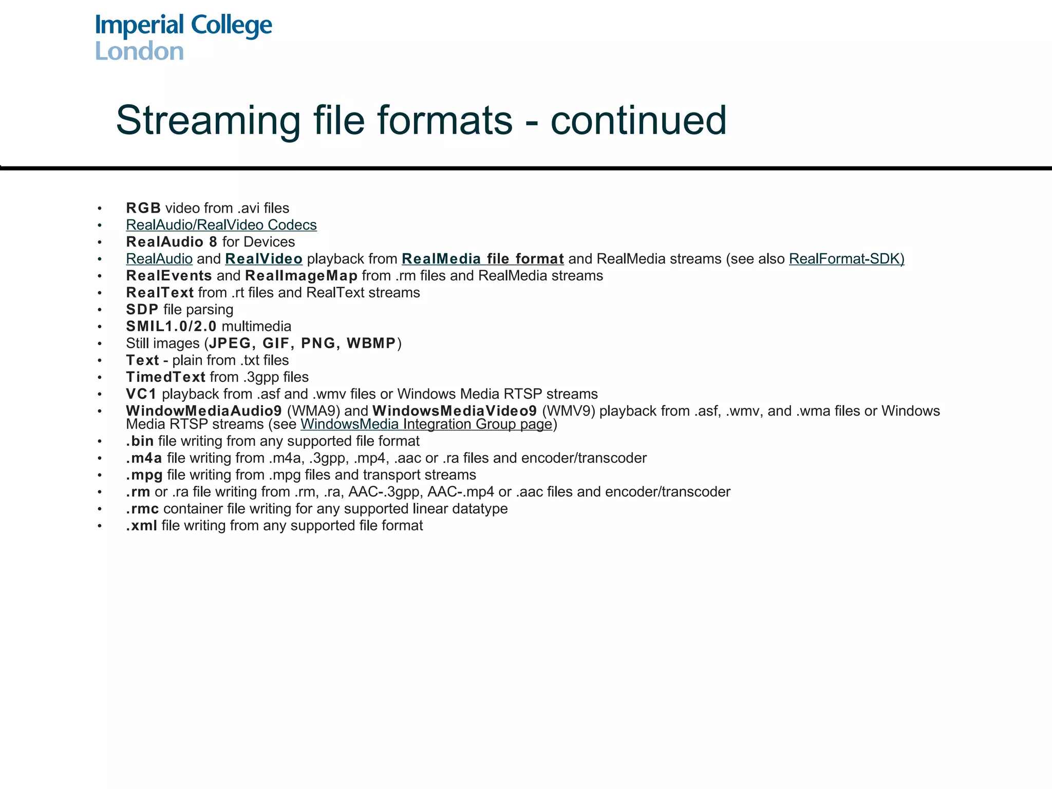 RGB  video from .avi files RealAudio/RealVideo Codecs RealAudio 8  for Devices  RealAudio  and  RealVideo  playback from  RealMedia  file format  and RealMedia streams (see also  RealFormat-SDK ) RealEvents  and  RealImageMap  from .rm files and RealMedia streams RealText  from .rt files and RealText streams SDP  file parsing SMIL1.0/2.0  multimedia  Still images ( JPEG, GIF, PNG, WBMP ) Text  - plain from .txt files TimedText  from .3gpp files VC1  playback from .asf and .wmv files or Windows Media RTSP streams  WindowMediaAudio9  (WMA9) and  WindowsMediaVideo9  (WMV9) playback from .asf, .wmv, and .wma files or Windows Media RTSP streams (see  WindowsMedia  Integration Group page ) .bin  file writing from any supported file format .m4a  file writing from .m4a, .3gpp, .mp4, .aac or .ra files and encoder/transcoder .mpg  file writing from .mpg files and transport streams .rm  or .ra file writing from .rm, .ra, AAC-.3gpp, AAC-.mp4 or .aac files and encoder/transcoder .rmc  container file writing for any supported linear datatype .xml  file writing from any supported file format Streaming file formats - continued 