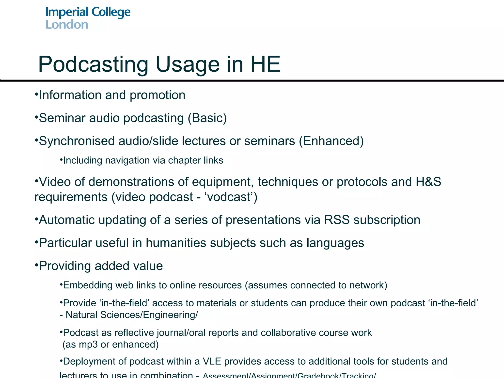 Podcasting Usage in HE Information and promotion Seminar audio podcasting (Basic) Synchronised audio/slide lectures or seminars (Enhanced) Including navigation via chapter links Video of demonstrations of equipment, techniques or protocols and H&S requirements (video podcast - ‘vodcast’) Automatic updating of a series of presentations via RSS subscription Particular useful in humanities subjects such as languages Providing added value Embedding web links to online resources (assumes connected to network) Provide ‘in-the-field’ access to materials or students can produce their own podcast ‘in-the-field’ - Natural Sciences/Engineering/ Podcast as reflective journal/oral reports and collaborative course work  (as mp3 or enhanced) Deployment of podcast within a VLE provides access to additional tools for students and lecturers to use in combination -   Assessment/Assignment/Gradebook/Tracking/ 