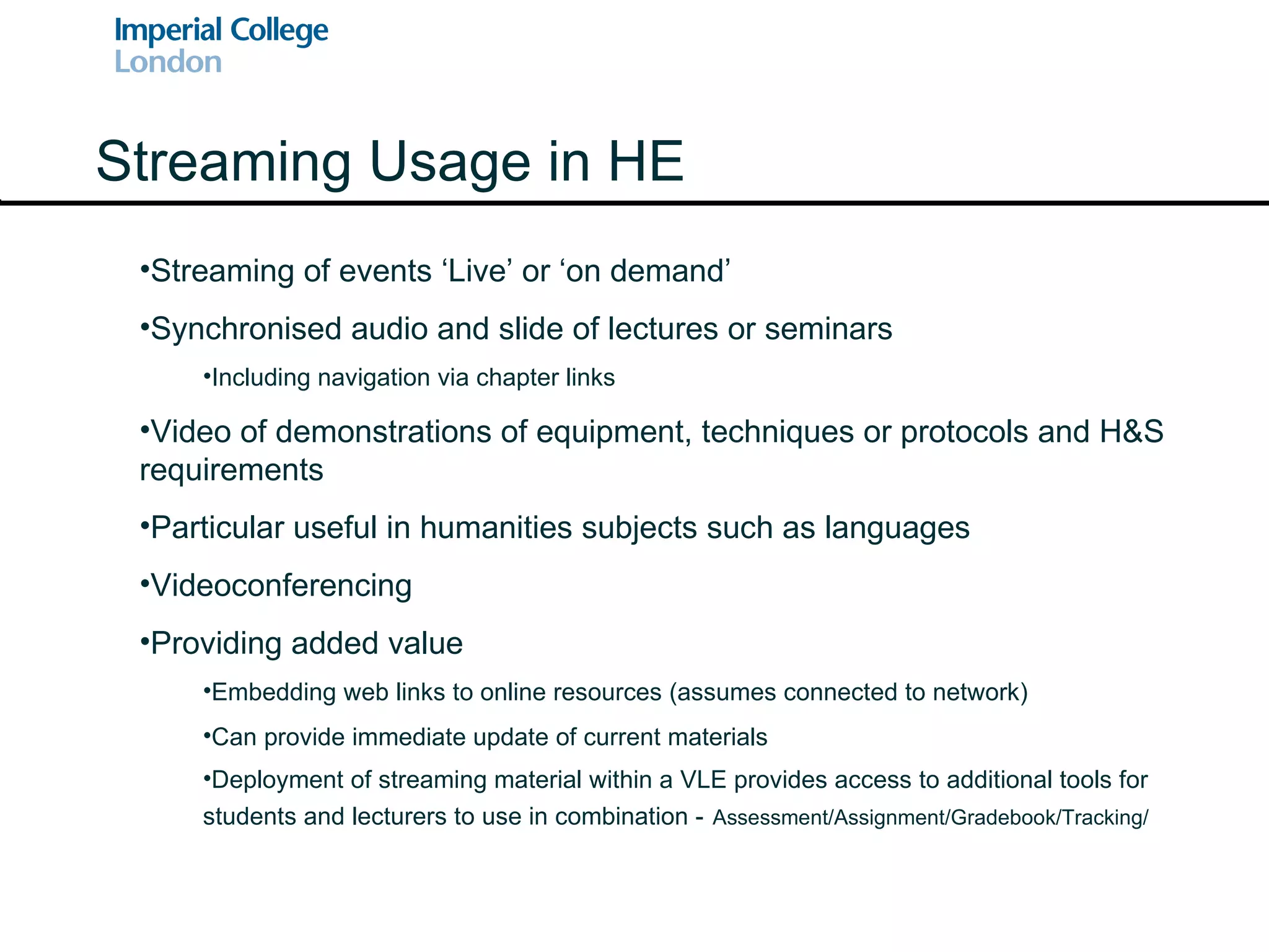Streaming Usage in HE Streaming of events ‘Live’ or ‘on demand’ Synchronised audio and slide of lectures or seminars Including navigation via chapter links Video of demonstrations of equipment, techniques or protocols and H&S requirements Particular useful in humanities subjects such as languages Videoconferencing Providing added value Embedding web links to online resources (assumes connected to network) Can provide immediate update of current materials Deployment of streaming material within a VLE provides access to additional tools for students and lecturers to use in combination -   Assessment/Assignment/Gradebook/Tracking/ 