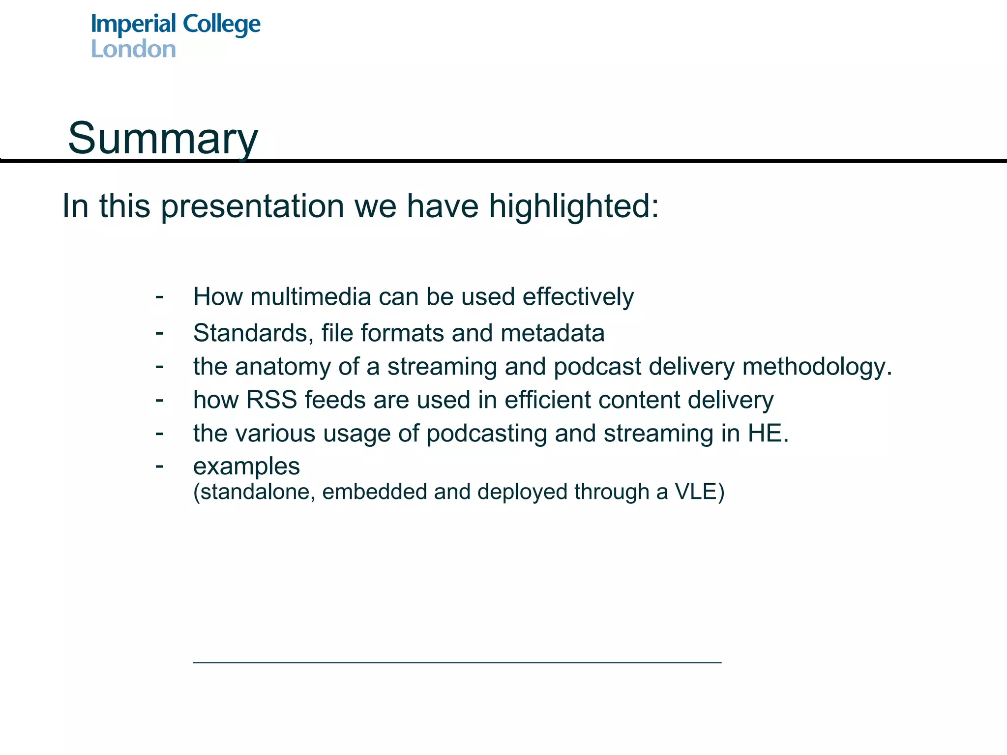 In this presentation we have highlighted: Summary How multimedia can be used effectively Standards, file formats and metadata the anatomy of a streaming and podcast delivery methodology. how RSS feeds are used in efficient content delivery the various usage of podcasting and streaming in HE. examples (standalone, embedded and deployed through a VLE) 