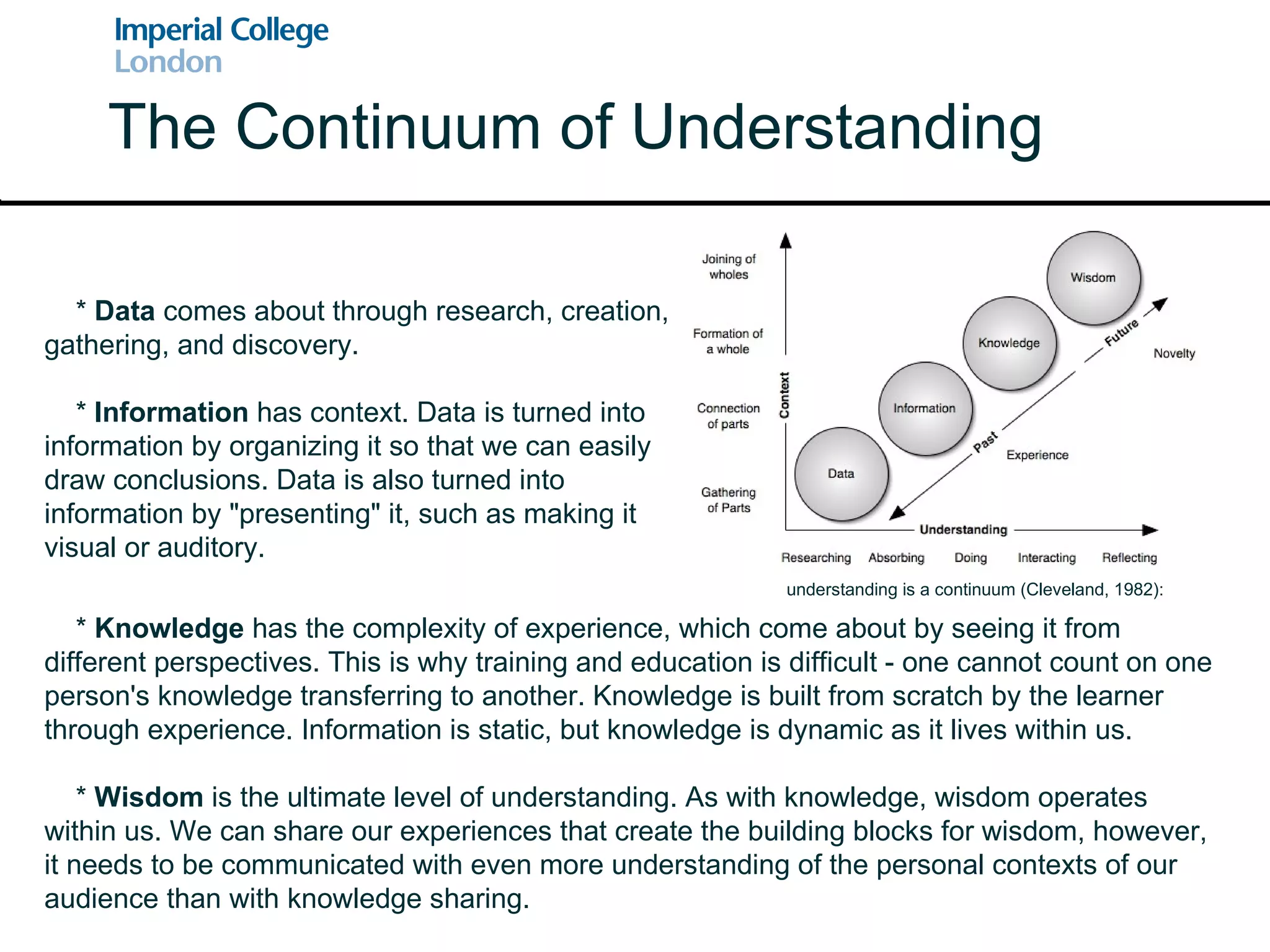 The Continuum of Understanding *  Knowledge  has the complexity of experience, which come about by seeing it from different perspectives. This is why training and education is difficult - one cannot count on one person's knowledge transferring to another. Knowledge is built from scratch by the learner through experience. Information is static, but knowledge is dynamic as it lives within us. *  Wisdom  is the ultimate level of understanding. As with knowledge, wisdom operates within us. We can share our experiences that create the building blocks for wisdom, however, it needs to be communicated with even more understanding of the personal contexts of our audience than with knowledge sharing. *  Data  comes about through research, creation, gathering, and discovery. *  Information  has context. Data is turned into information by organizing it so that we can easily draw conclusions. Data is also turned into information by "presenting" it, such as making it visual or auditory. understanding is a continuum (Cleveland, 1982): 