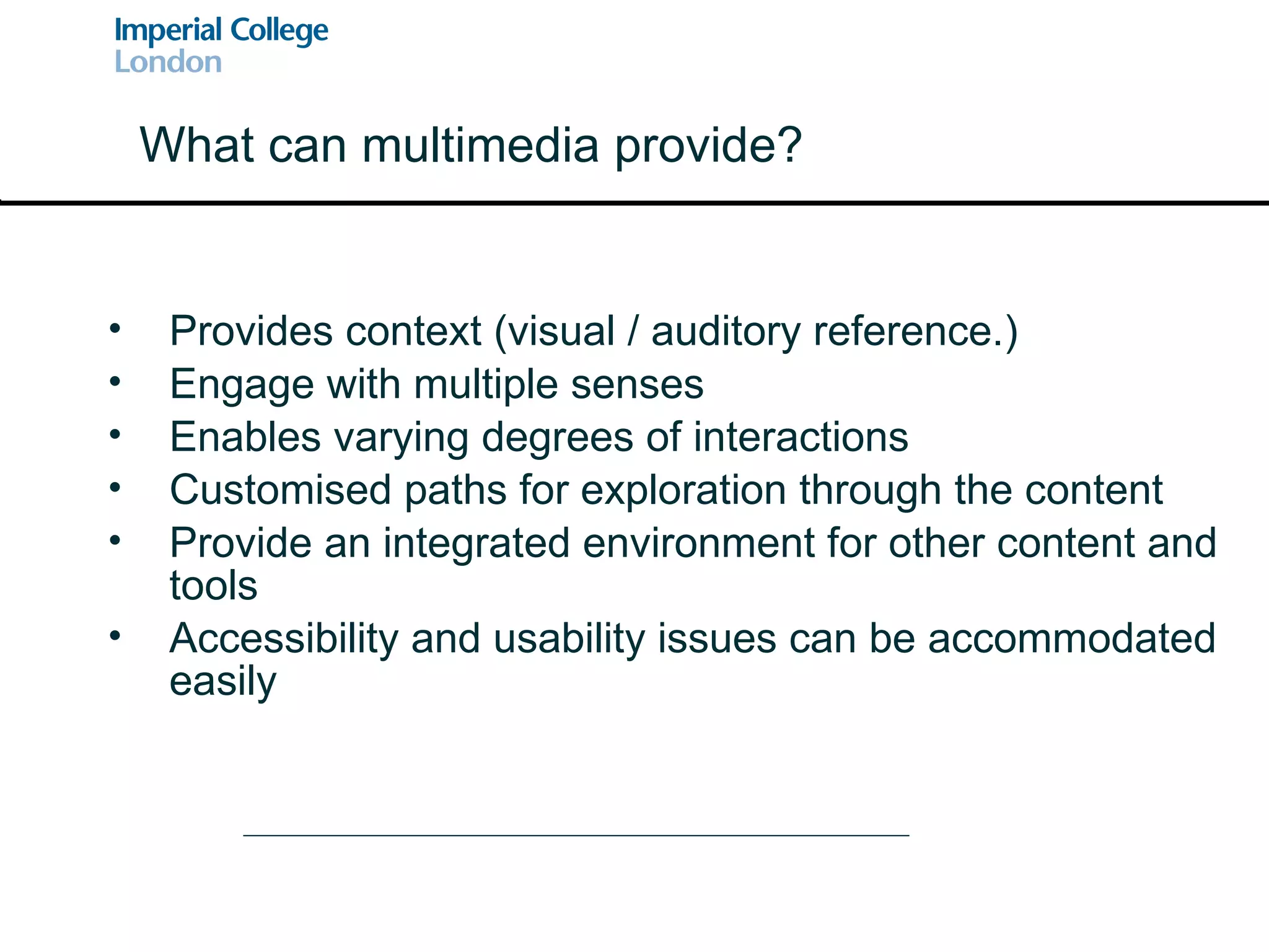 Provides context (visual / auditory reference.) Engage with multiple senses Enables varying degrees of interactions Customised paths for exploration through the content Provide an integrated environment for other content and tools Accessibility and usability issues can be accommodated easily What can multimedia provide? 
