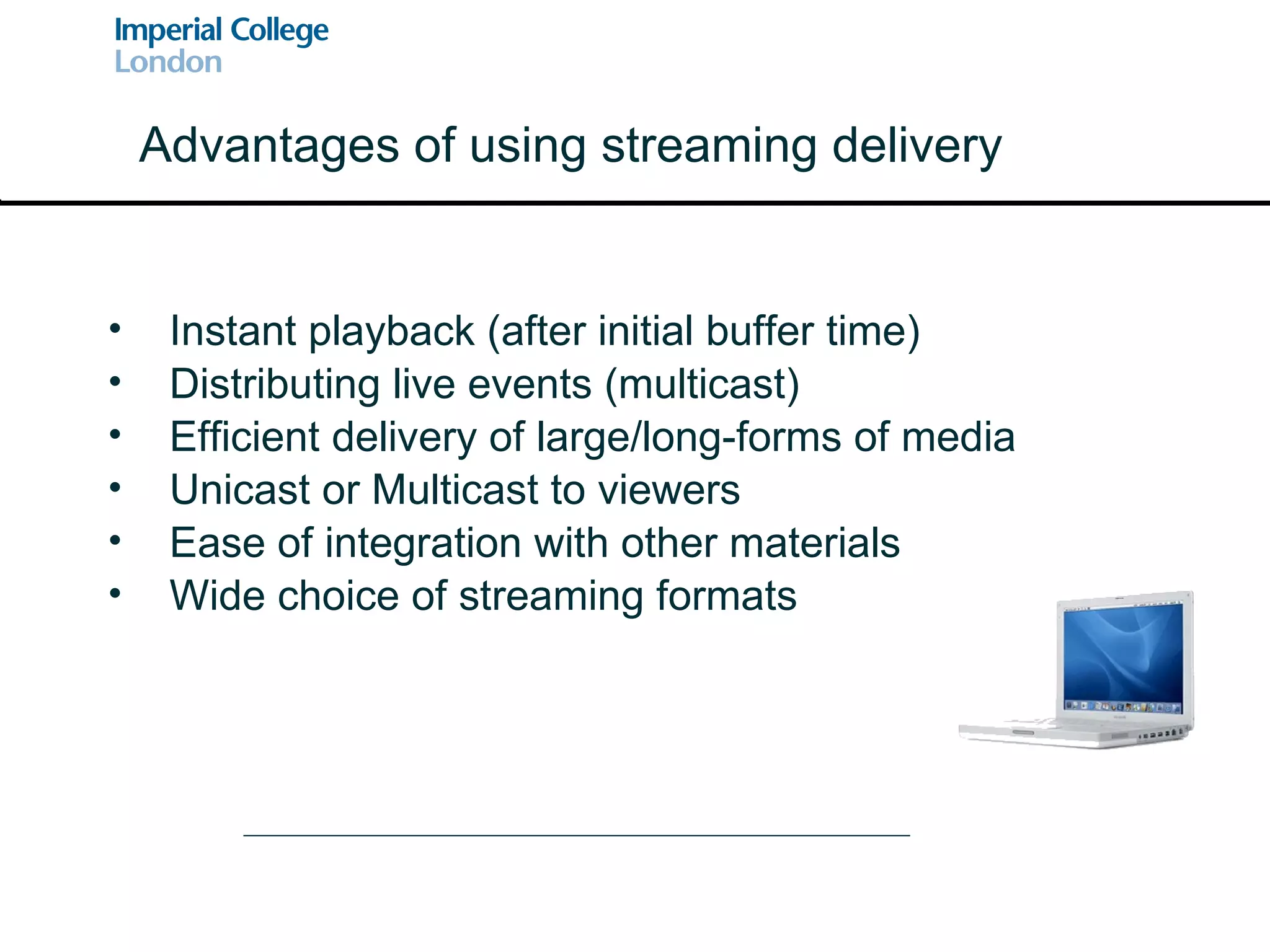 Instant playback (after initial buffer time) Distributing live events (multicast) Efficient delivery of large/long-forms of media Unicast or Multicast to viewers Ease of integration with other materials Wide choice of streaming formats Advantages of using streaming delivery 