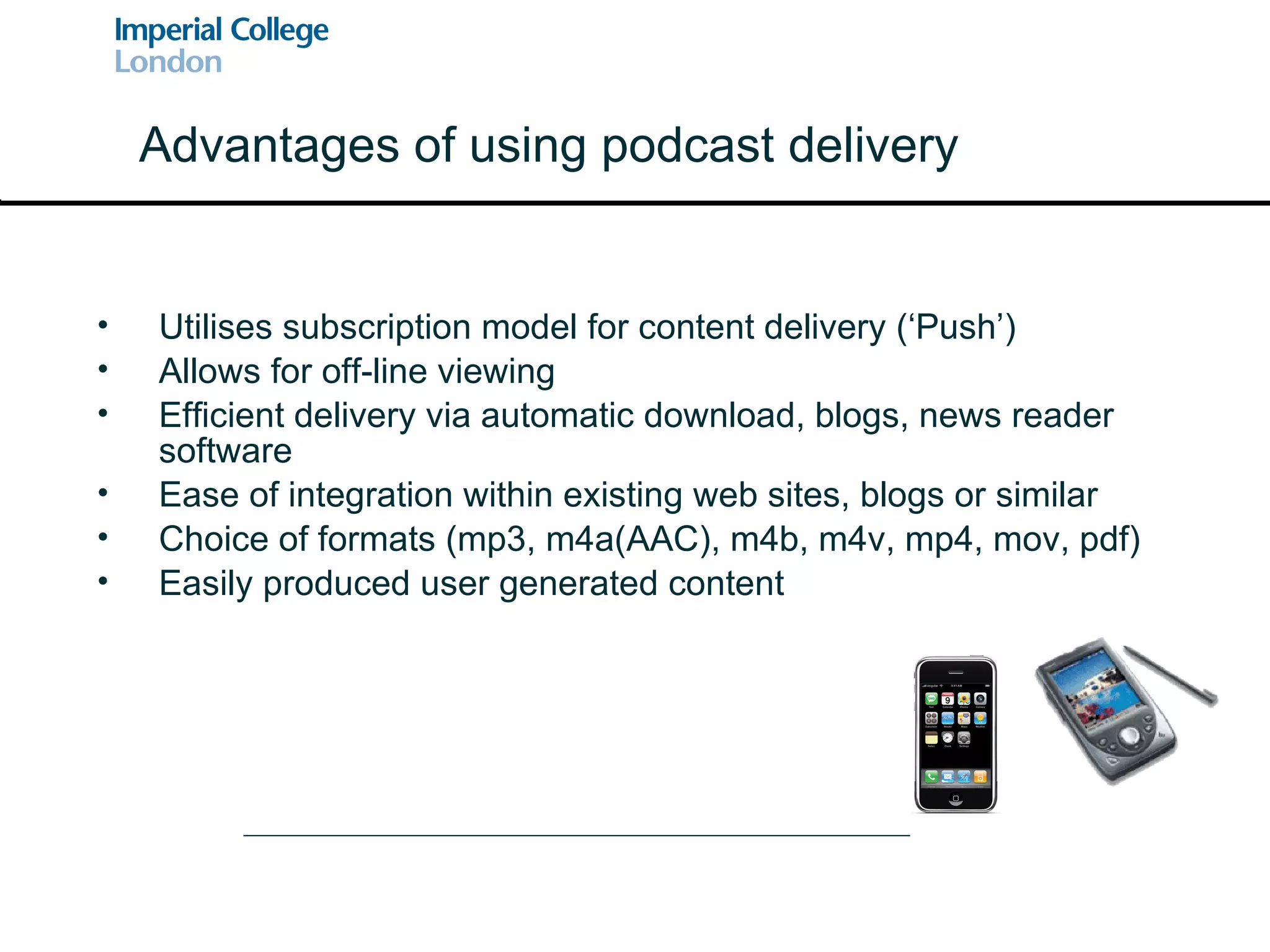 Utilises subscription model for content delivery (‘Push’) Allows for off-line viewing Efficient delivery via automatic download, blogs, news reader software Ease of integration within existing web sites, blogs or similar Choice of formats (mp3, m4a(AAC), m4b, m4v, mp4, mov, pdf) Easily produced user generated content Advantages of using podcast delivery 