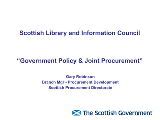 Scottish Library and Information Council “Government Policy & Joint Procurement” Gary Robinson Branch Mgr - Procurement Development Scottish Procurement Directorate 