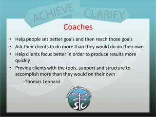 CoachesHelp people set better goals and then reach those goalsAsk their clients to do more than they would do on their ownHelp clients focus better in order to produce results more quicklyProvide clients with the tools, support and structure to accomplish more than they would on their own            -Thomas Leonard