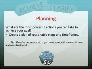 PlanningWhat are the most powerful actions you can take to achieve your goal?Create a plan of reasonable steps and timeframes.Tip:  If you’re not sure how to get there, start with the end in mind and work backward