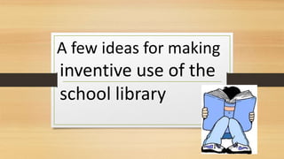A few ideas for making
inventive use of the
school library
 