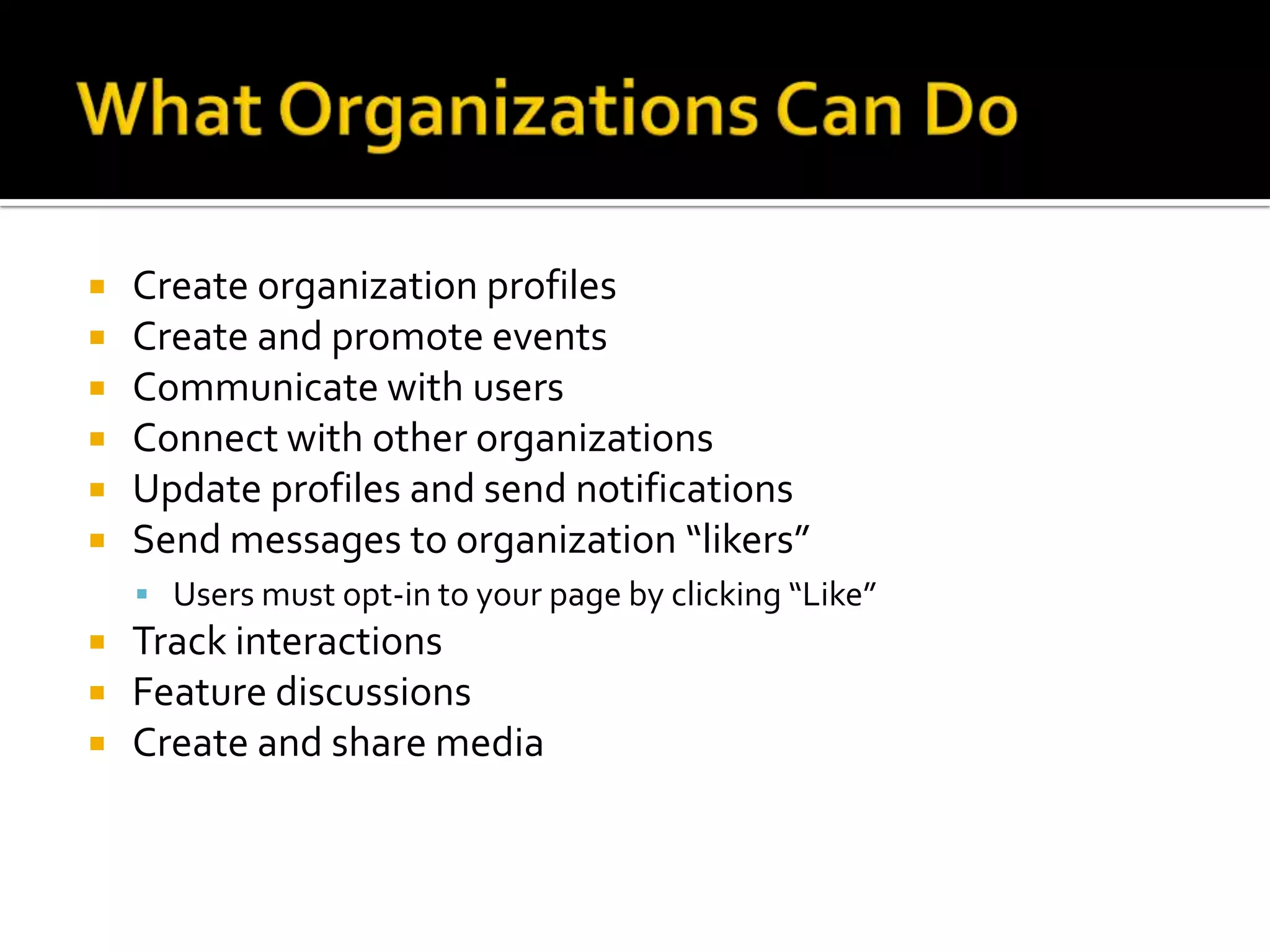 What Organizations Can DoCreate organization profilesCreate and promote eventsCommunicate with usersConnect with other organizationsUpdate profiles and send notificationsSend messages to organization “likers”Users must opt-in to your page by clicking “Like”Track interactionsFeature discussionsCreate and share media