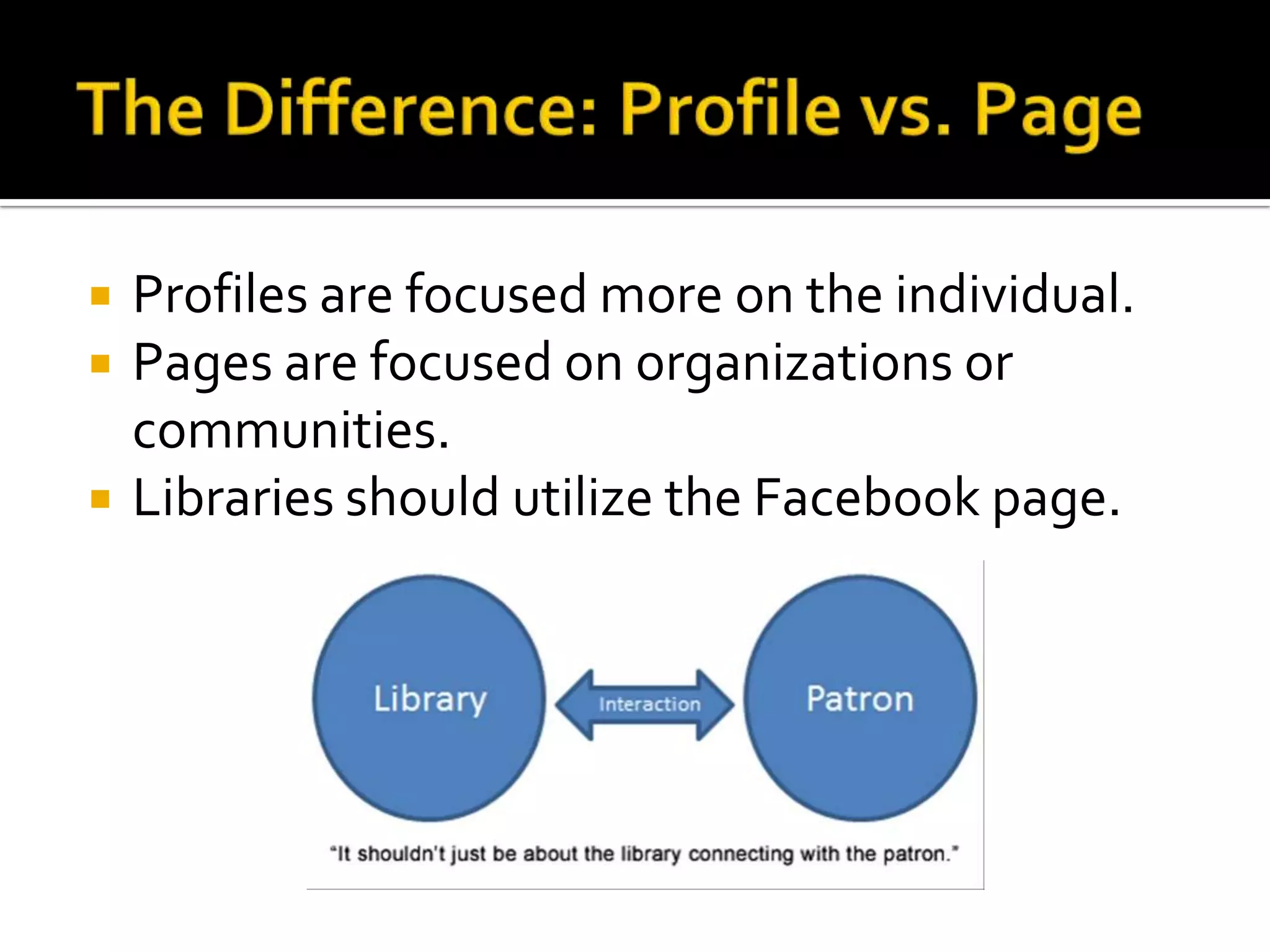 The Difference: Profile vs. PageProfiles are focused more on the individual.Pages are focused on organizations or communities. Libraries should utilize the Facebook page. 