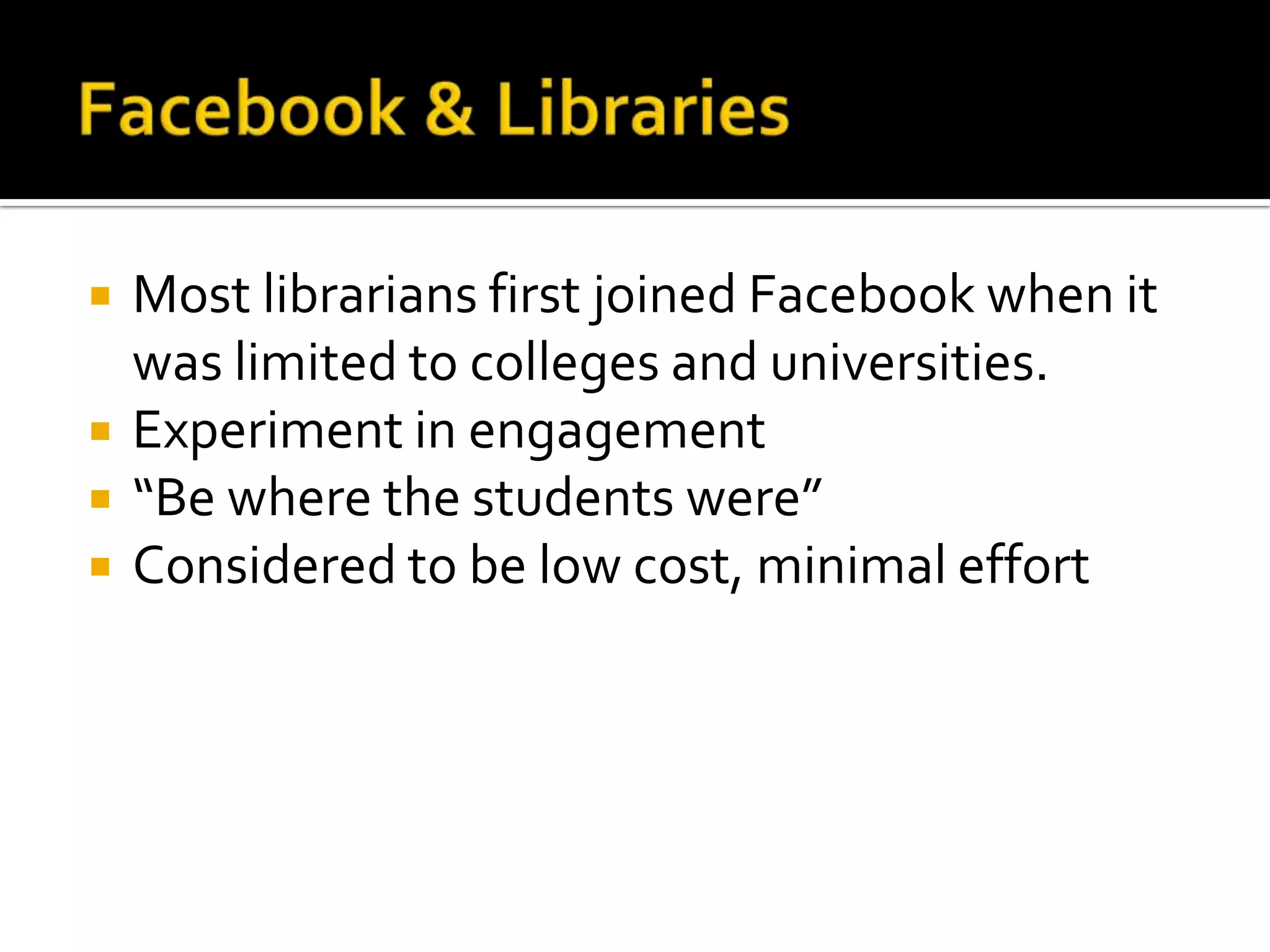Facebook & LibrariesMost librarians first joined Facebook when it was limited to colleges and universities. Experiment in engagement“Be where the students were”Considered to be low cost, minimal effort