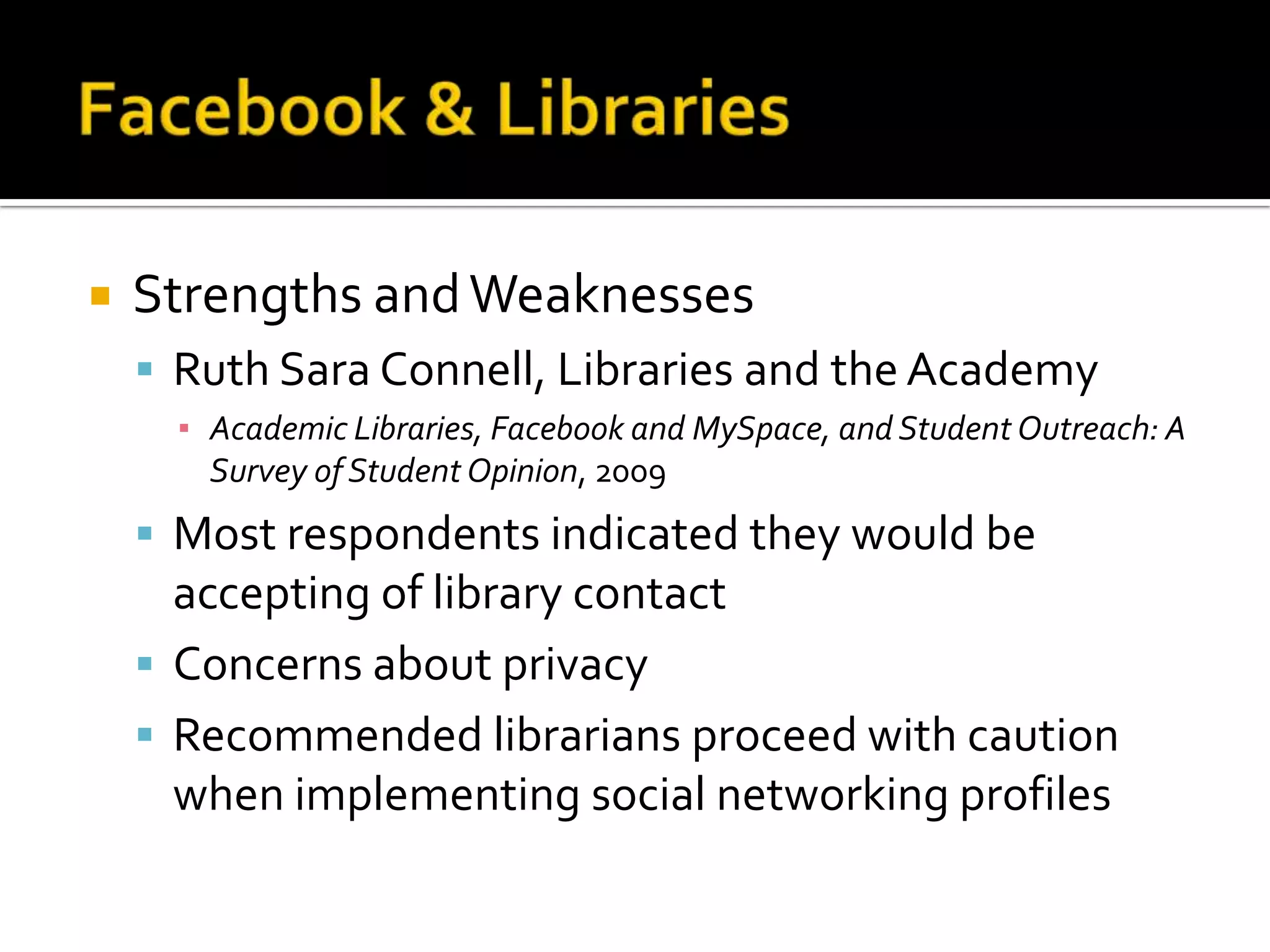 Facebook & LibrariesStrengths and WeaknessesRuth Sara Connell, Libraries and the AcademyAcademic Libraries, Facebook and MySpace, and Student Outreach: A Survey of Student Opinion, 2009Most respondents indicated they would be accepting of library contactConcerns about privacyRecommended librarians proceed with caution when implementing social networking profiles