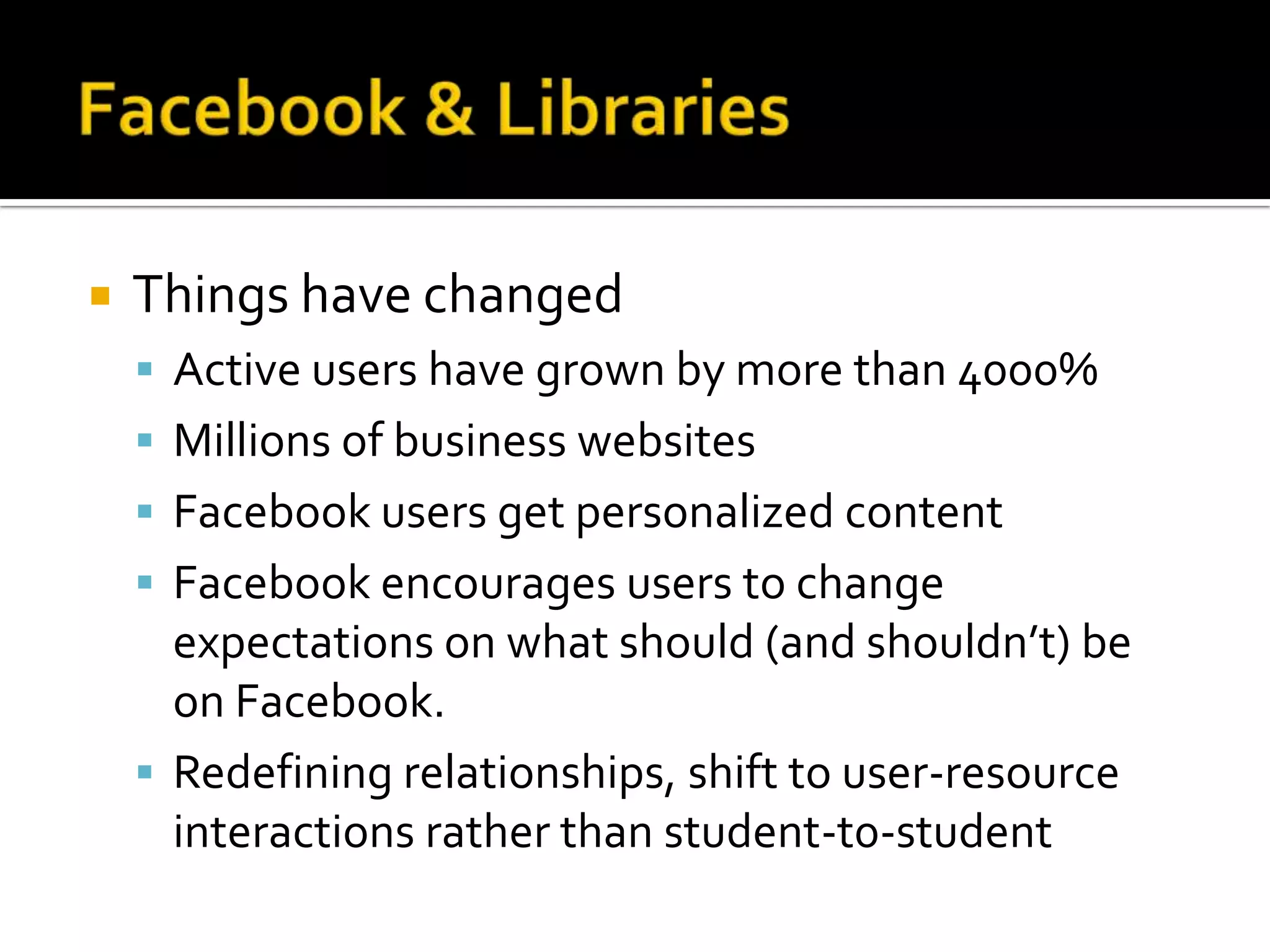 Facebook & LibrariesThings have changedActive users have grown by more than 4000%Millions of business websitesFacebook users get personalized contentFacebook encourages users to change expectations on what should (and shouldn’t) be on Facebook.Redefining relationships, shift to user-resource interactions rather than student-t0-student